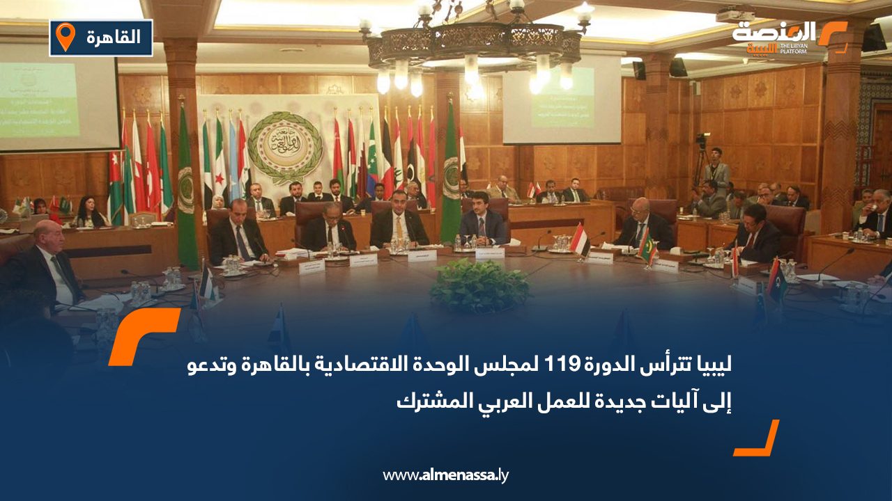 ليبيا تترأس الدورة 119 لمجلس الوحدة الاقتصادية بالقاهرة وتدعو إلى آليات جديدة للعمل العربي المشترك