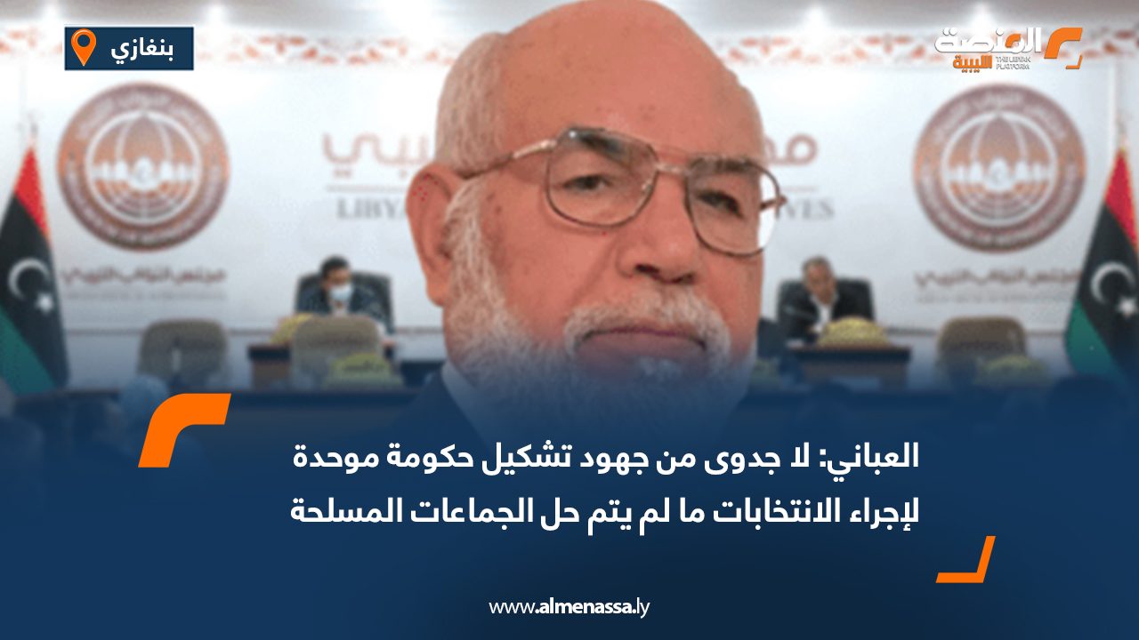 العباني لـ "المنصة": لا جدوى من جهود تشكيل حكومة موحدة لإجراء الانتخابات ما لم يتم حل الجماعات المسلحة 
