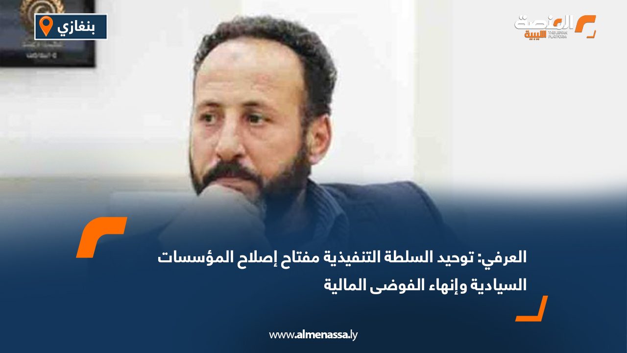 العرفي: توحيد السلطة التنفيذية مفتاح إصلاح المؤسسات السيادية وإنهاء الفوضى المالية