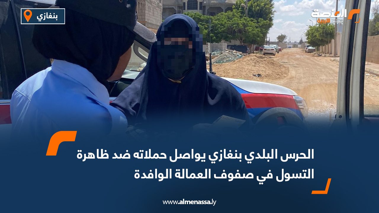 الحرس البلدي بنغازي يواصل حملاته ضد ظاهرة التسول في صفوف العمالة الوافدة
