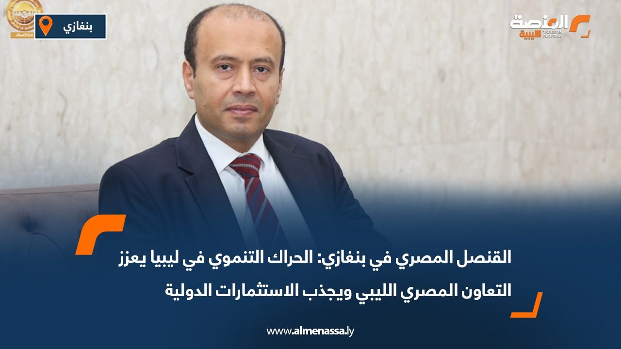 القنصل المصري في بنغازي: الحراك التنموي في ليبيا يعزز التعاون المصري الليبي ويجذب الاستثمارات الدولية