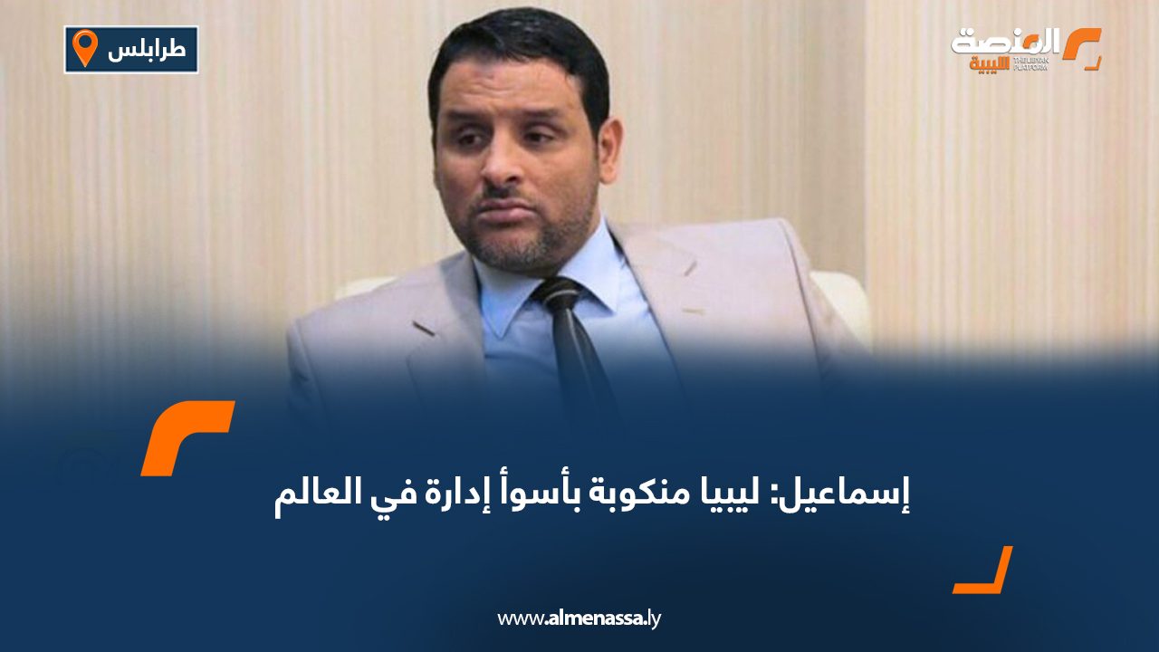 إسماعيل: ليبيا منكوبة بأسوأ إدارة في العالم