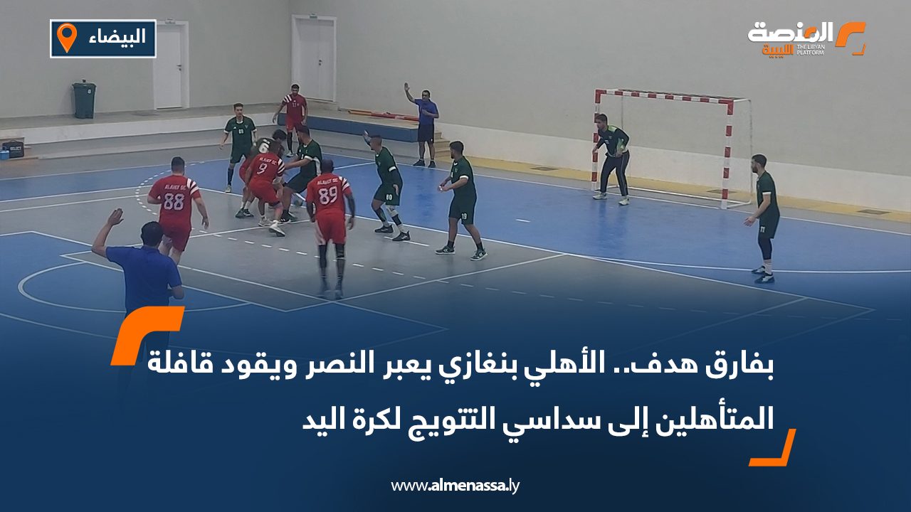 بفارق هدف.. الأهلي بنغازي يعبر النصر ويقود قافلة المتأهلين إلى سداسي التتويج لكرة اليد