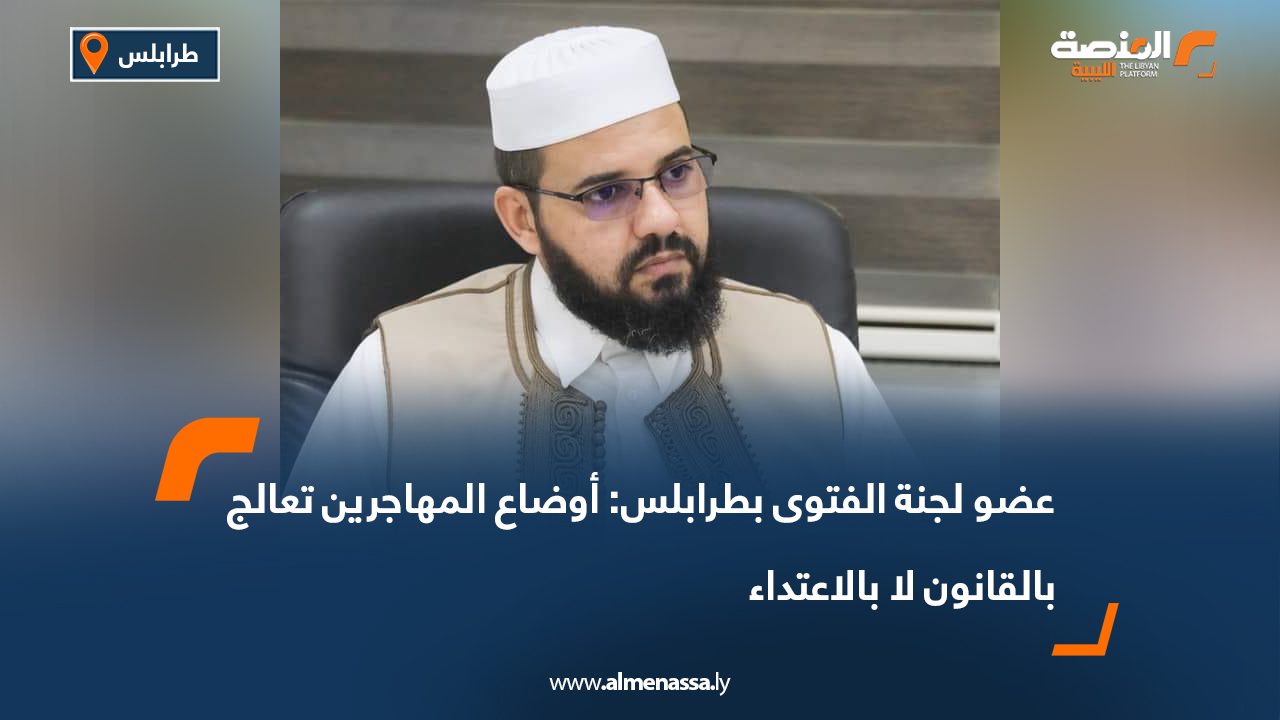 عضو لجنة الفتوى بطرابلس: أوضاع المهاجرين تعالج بالقانون لا بالاعتداء