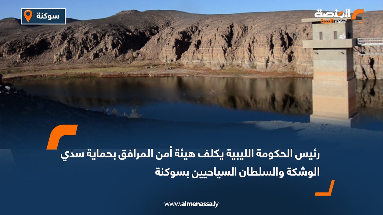 رئيس الحكومة الليبية يكلف هيئة أمن المرافق بحماية سدي الوشكة والسلطان السياحيين بسوكنة