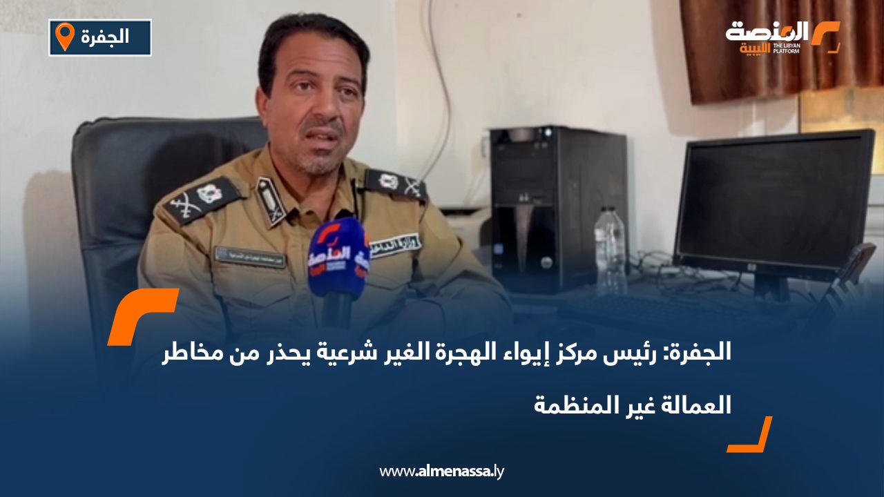 الجفرة: رئيس مركز إيواء الهجرة الغير شرعية يحذر من مخاطر العمالة غير المنظمة