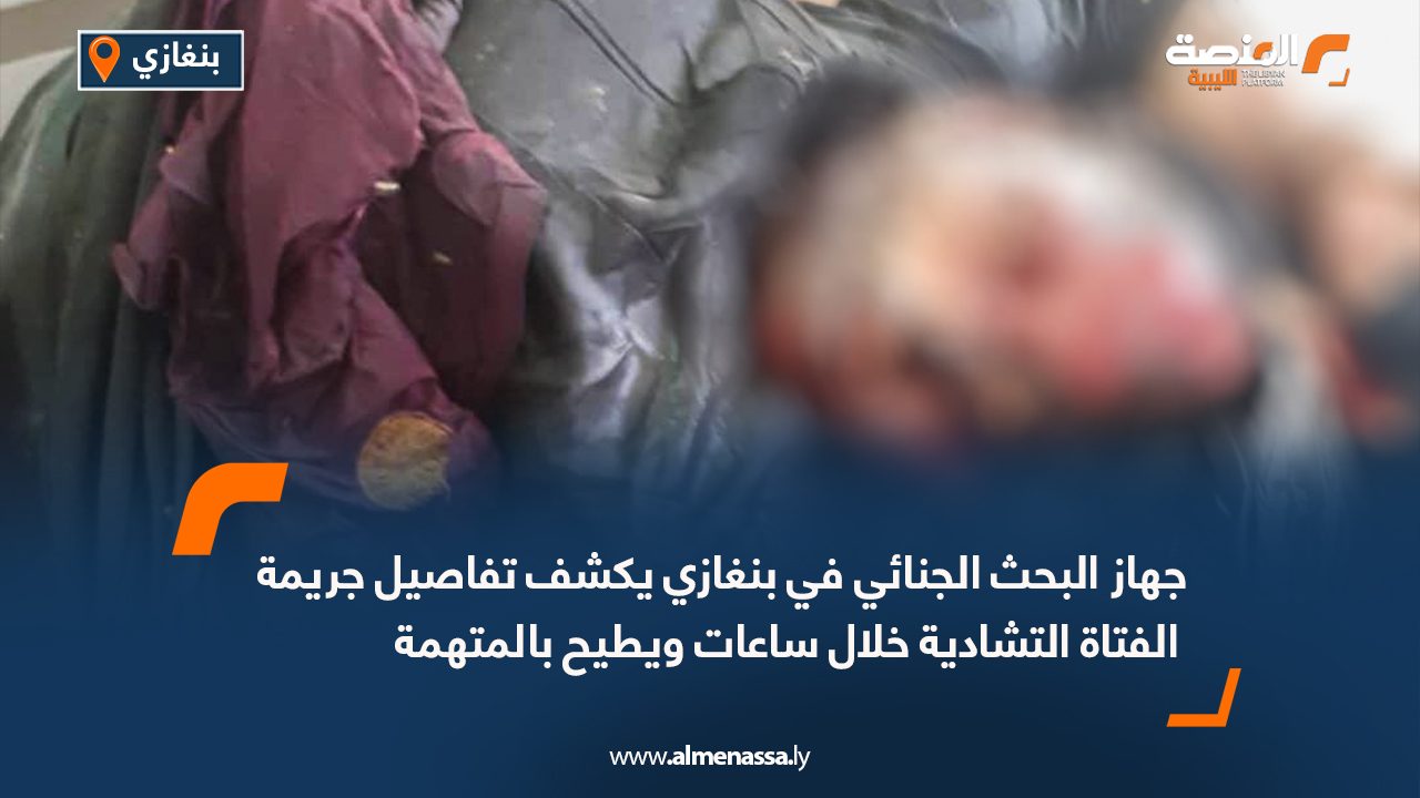 جهاز البحث الجنائي في بنغازي يكشف تفاصيل جريمة الفتاة التشادية خلال ساعات ويطيح بالمتهمة