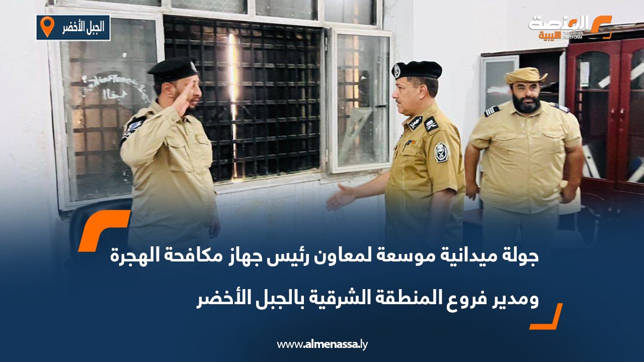 جولة ميدانية موسعة لمعاون رئيس جهاز مكافحة الهجرة ومدير فروع المنطقة الشرقية بالجبل الأخضر