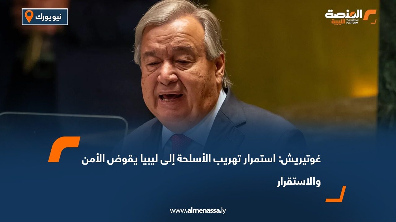 غوتيريش: استمرار تهريب الأسلحة إلى ليبيا يقوض الأمن والاستقرار