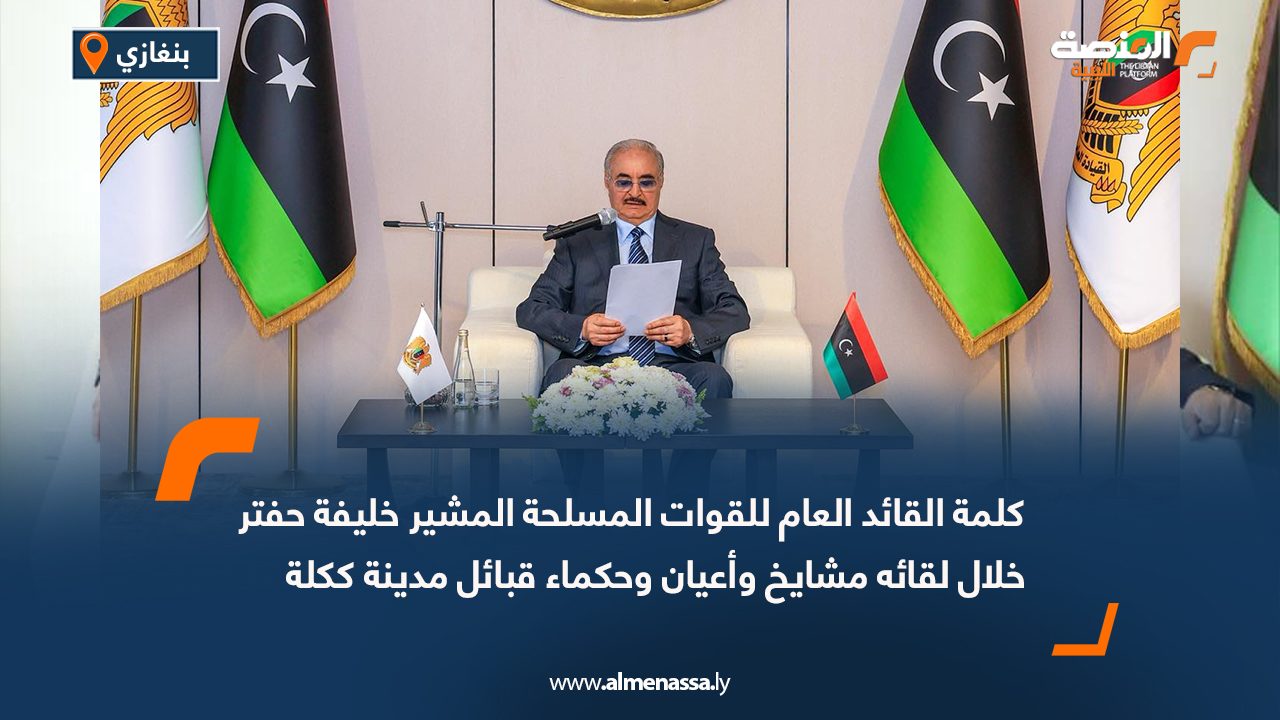 كلمة القائد العام للقوات المسلحة المشير خليفة حفتر خلال لقائه مشايخ وأعيان وحكماء قبائل مدينة ككلة