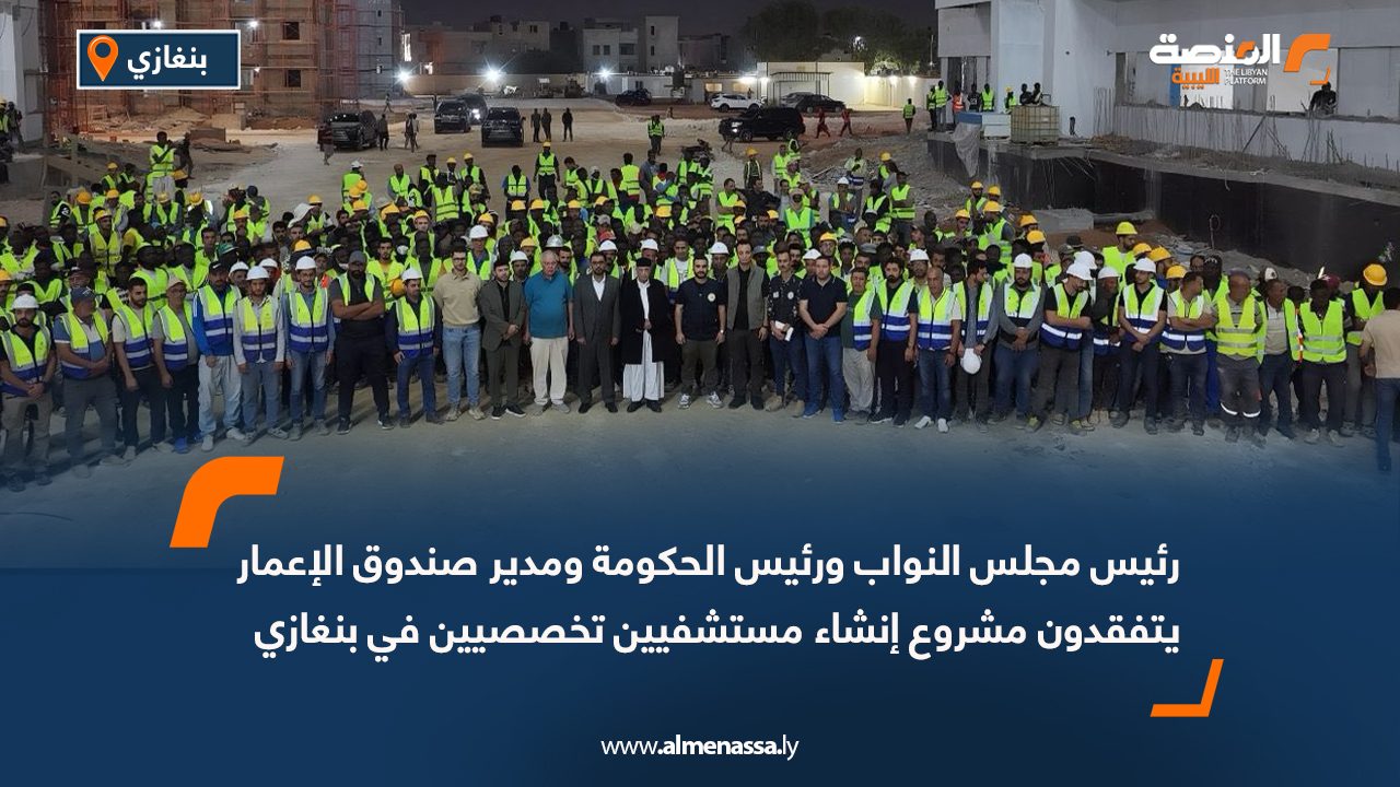 رئيس مجلس النواب ورئيس الحكومة ومدير صندوق الإعمار يتفقدون مشروع إنشاء مستشفيين تخصصيين في بنغازي