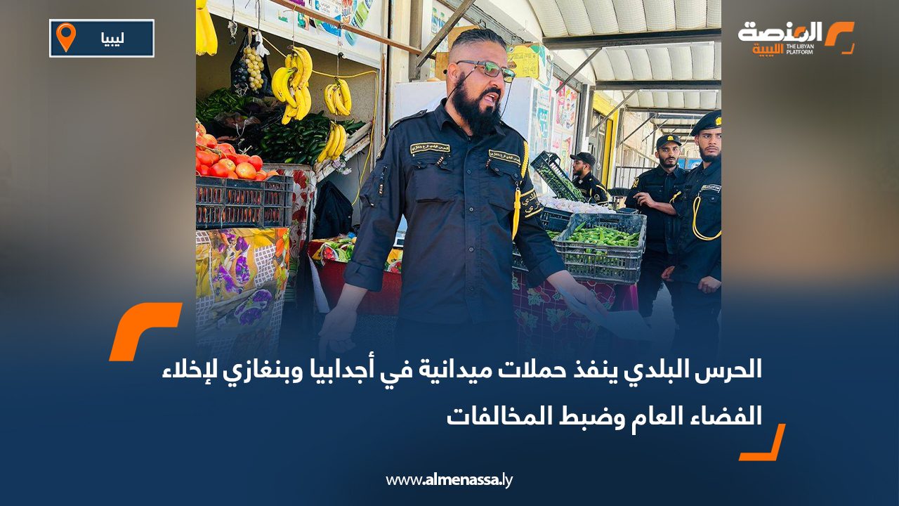 الحرس البلدي ينفذ حملات ميدانية في أجدابيا وبنغازي لإخلاء الفضاء العام وضبط المخالفات