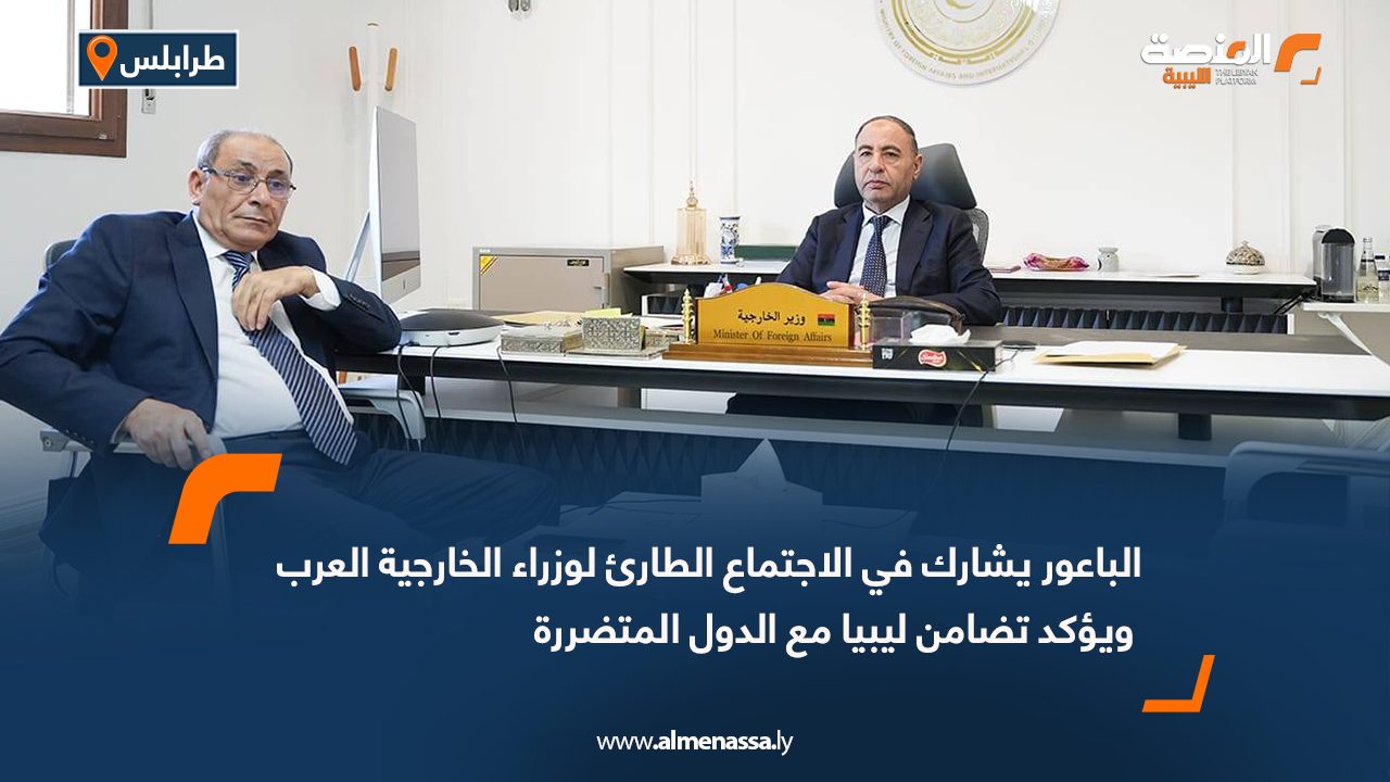 الباعور يشارك في الاجتماع الطارئ لوزراء الخارجية العرب ويؤكد تضامن ليبيا مع الدول المتضررة
