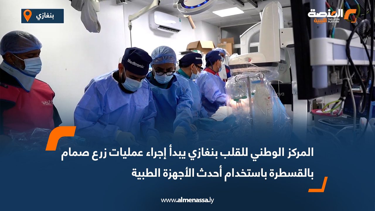 المركز الوطني للقلب بنغازي يبدأ إجراء عمليات زرع صمام بالقسطرة باستخدام أحدث الأجهزة الطبية