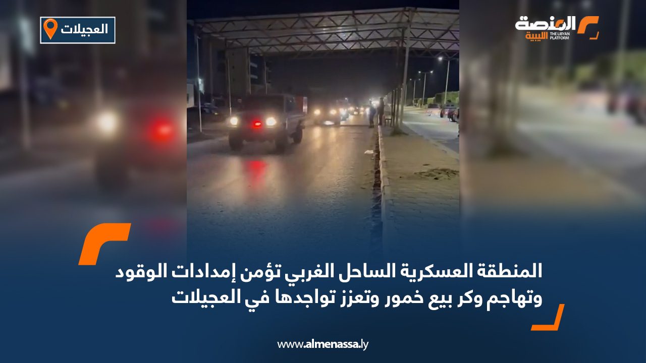 المنطقة العسكرية الساحل الغربي تؤمن إمدادات الوقود وتهاجم وكر بيع خمور وتعزز تواجدها في العجيلات