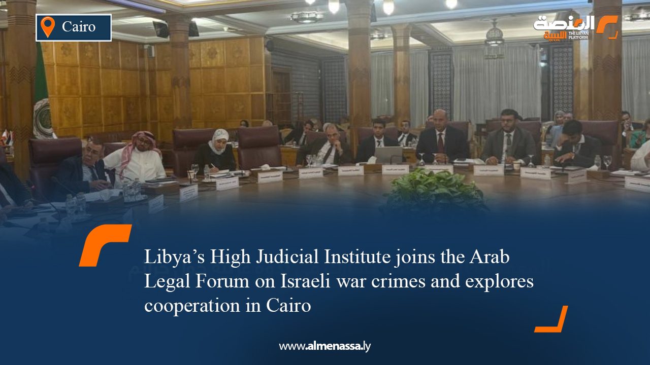 Libya’s High Judicial Institute joins the Arab Legal Forum on Israeli war crimes and explores cooperation in Cairo
