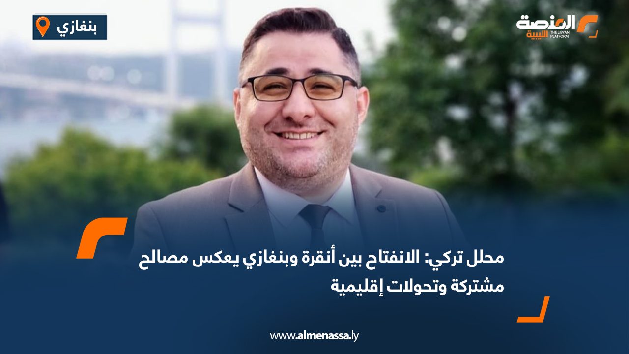 محلل تركي: الانفتاح بين أنقرة وبنغازي يعكس مصالح مشتركة وتحولات إقليمية