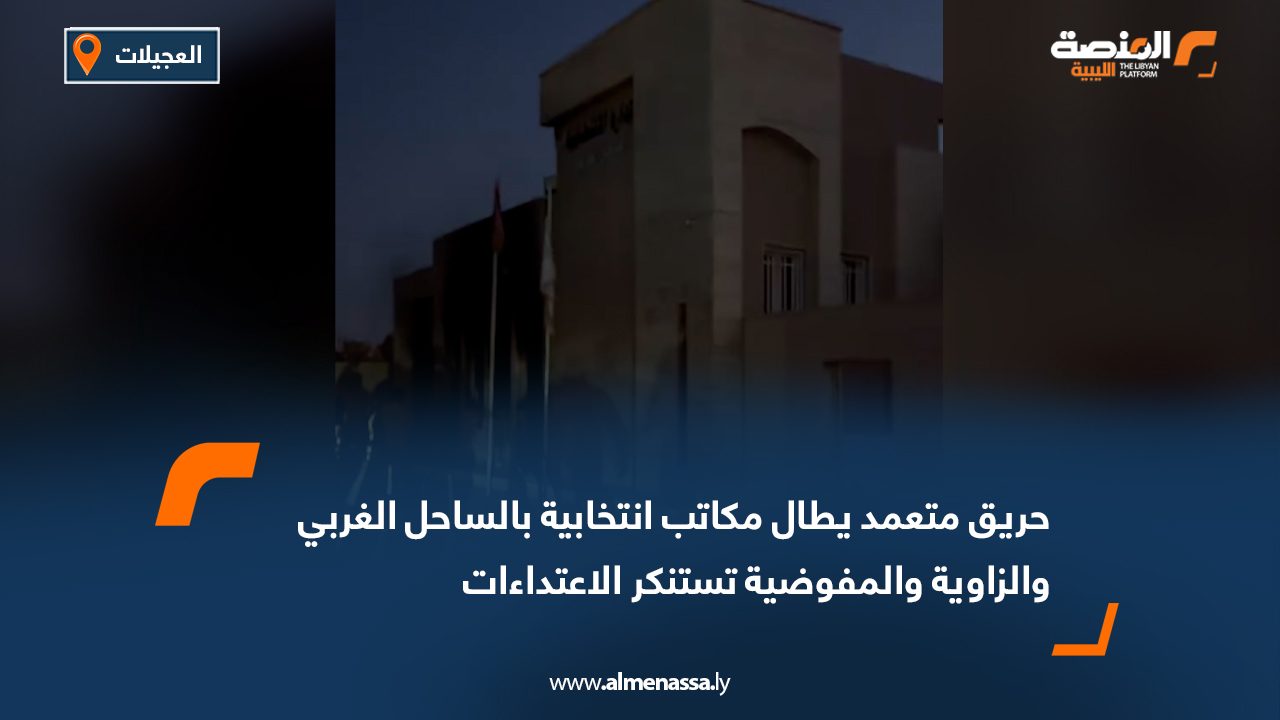 حريق متعمد يطال مكاتب انتخابية بالساحل الغربي والزاوية والمفوضية تستنكر الاعتداءات