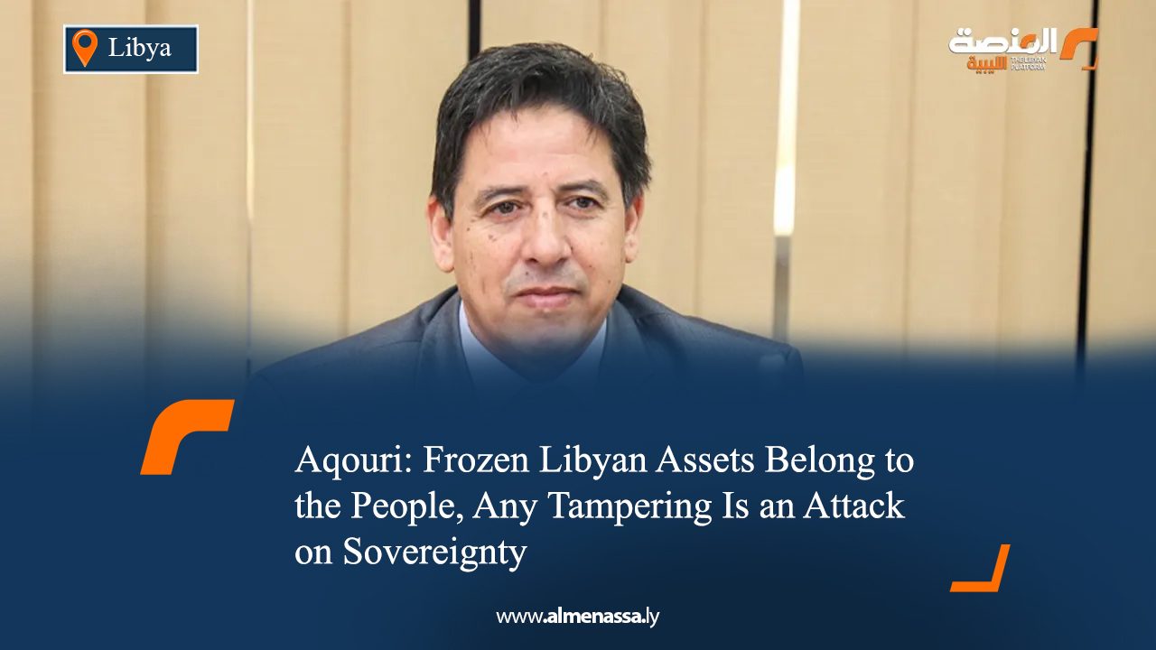 Aqouri: Frozen Libyan Assets Belong to the People, Any Tampering Is an Attack on Sovereignty