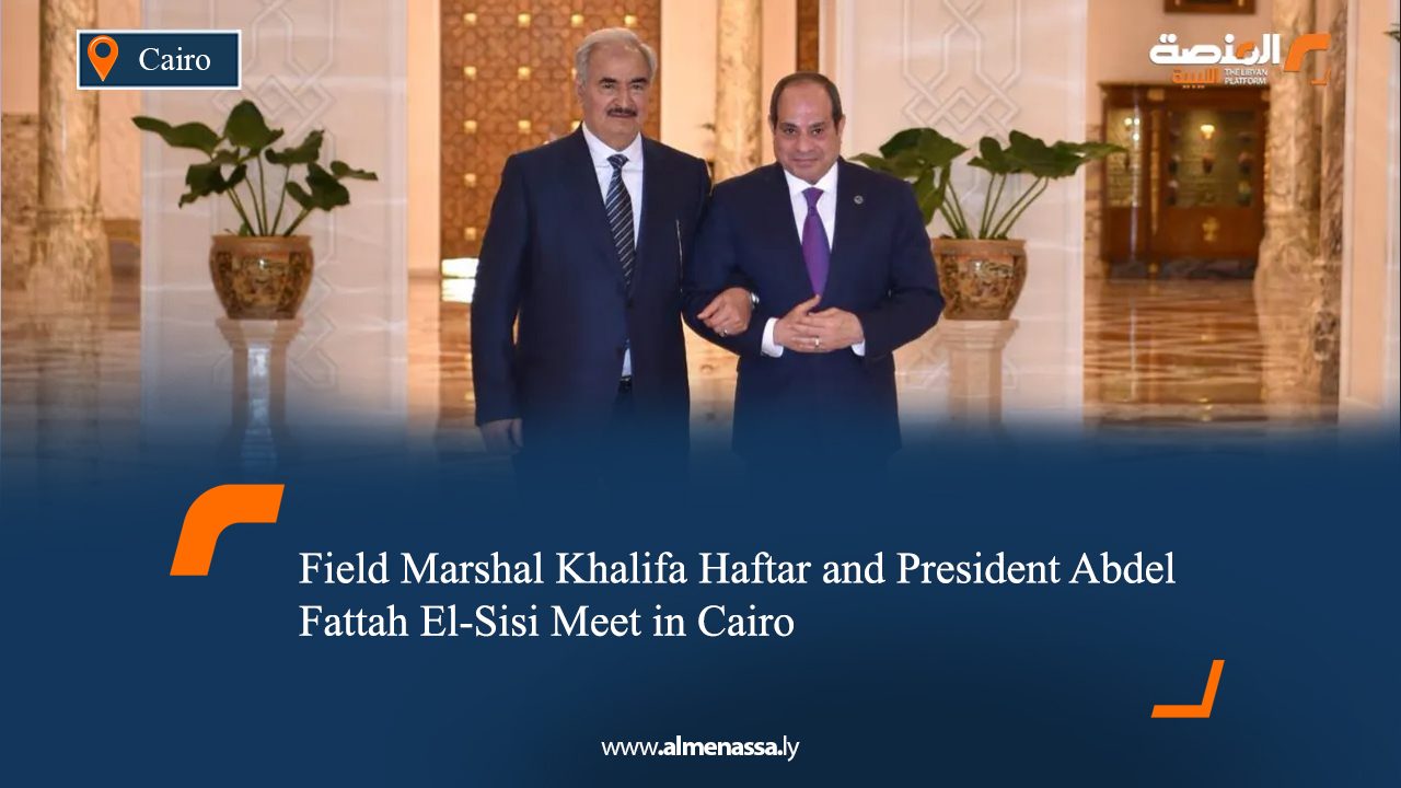 Field Marshal Khalifa Haftar and President Abdel Fattah El-Sisi Meet in Cairo