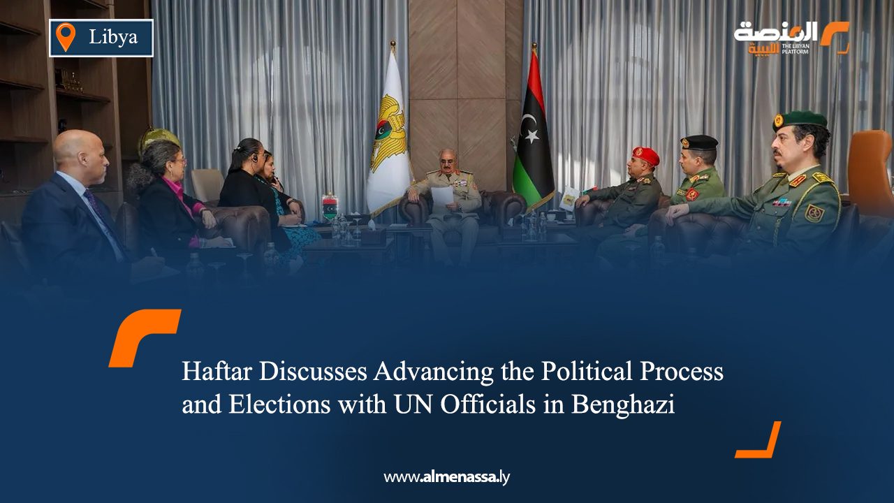 Haftar Discusses Advancing the Political Process and Elections with UN Officials in Benghazi
