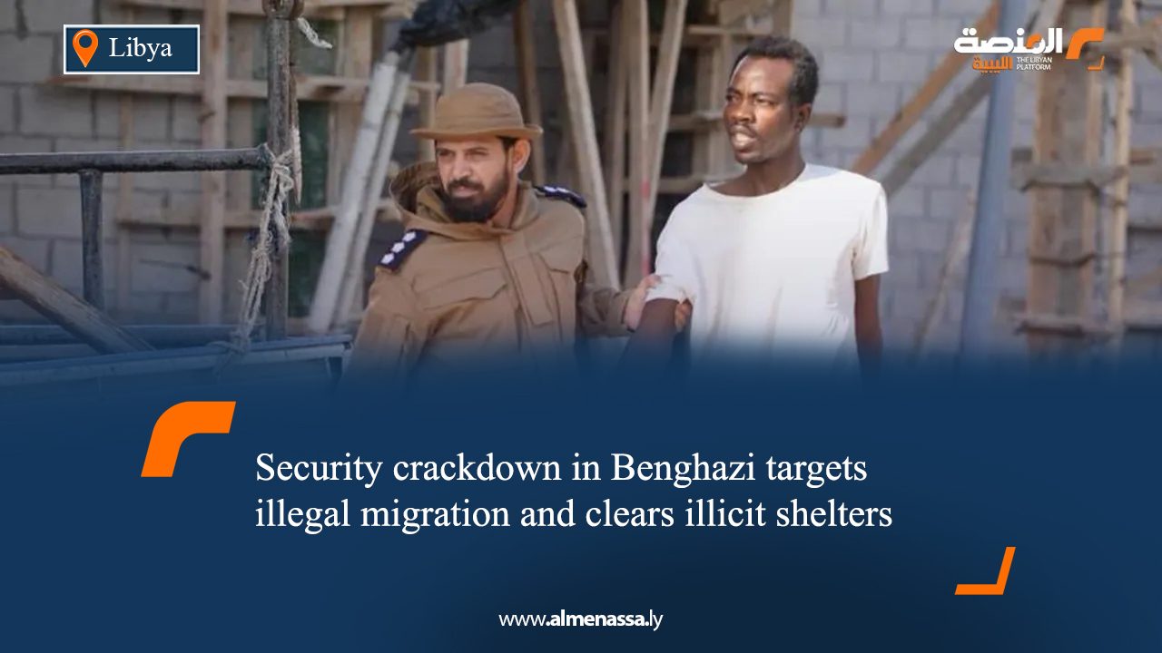 Security crackdown in Benghazi targets illegal migration and clears illicit shelters