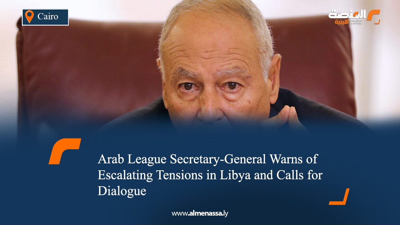Arab League Secretary-General Warns of Escalating Tensions in Libya and Calls for Dialogue