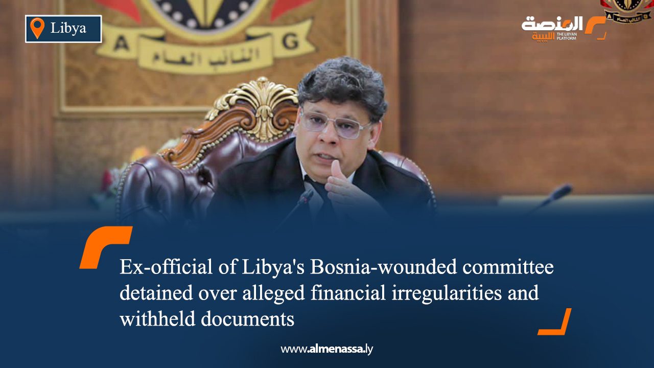 Ex-official of Libya's Bosnia-wounded committee detained over alleged financial irregularities and withheld documents