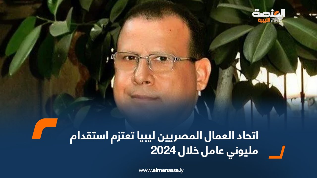 اتحاد العمال المصريين ليبيا تعتزم استقدام مليوني عامل خلال 2024